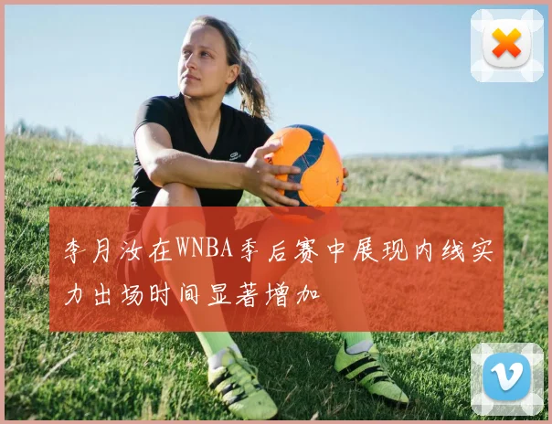 李月汝在WNBA季后赛中展现内线实力出场时间显著增加