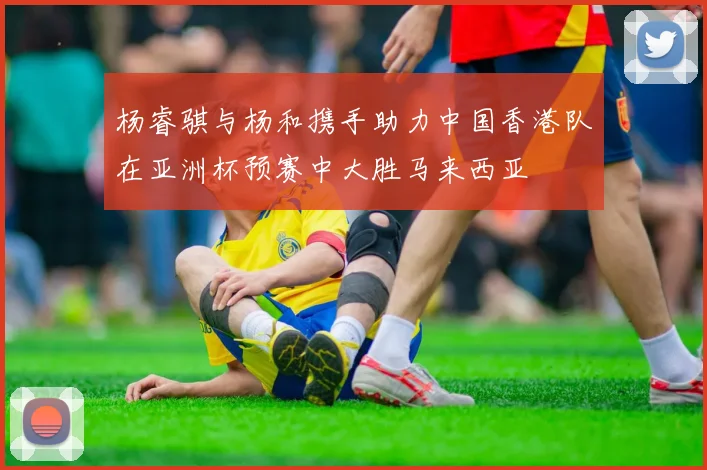 杨睿骐与杨和携手助力中国香港队在亚洲杯预赛中大胜马来西亚