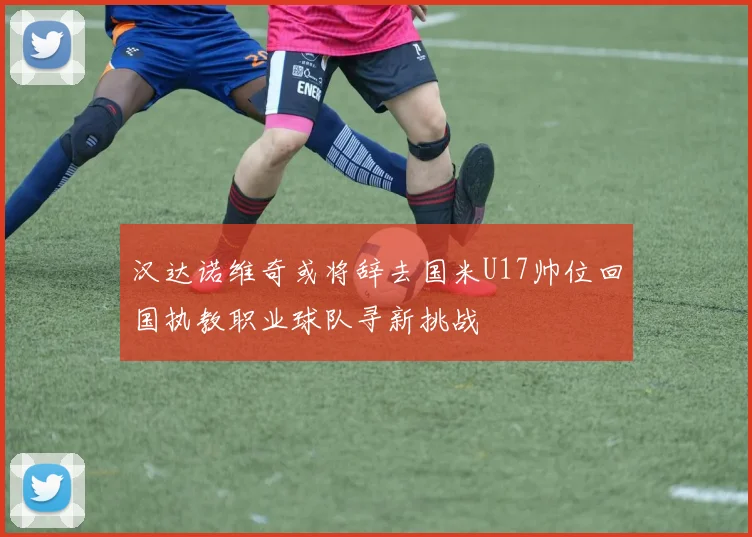 汉达诺维奇或将辞去国米U17帅位回国执教职业球队寻新挑战