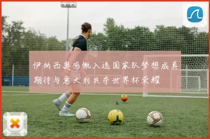 伊纳西奥感慨入选国家队梦想成真期待与意大利共夺世界杯荣耀