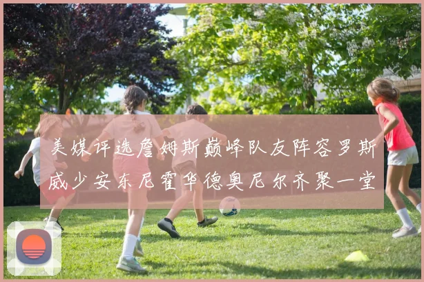 美媒评选詹姆斯巅峰队友阵容罗斯威少安东尼霍华德奥尼尔齐聚一堂