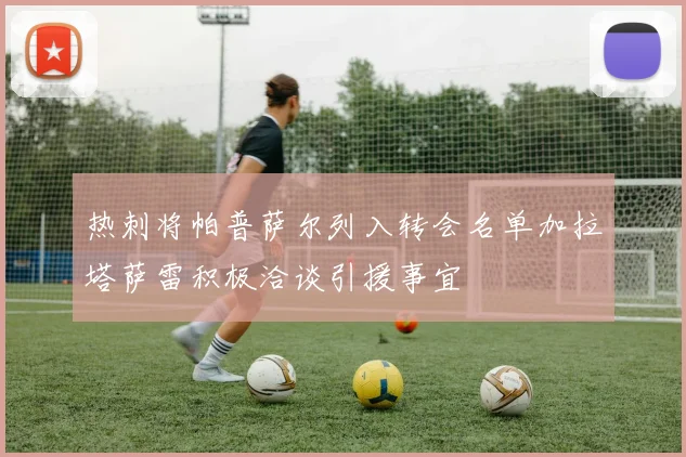 热刺将帕普萨尔列入转会名单加拉塔萨雷积极洽谈引援事宜