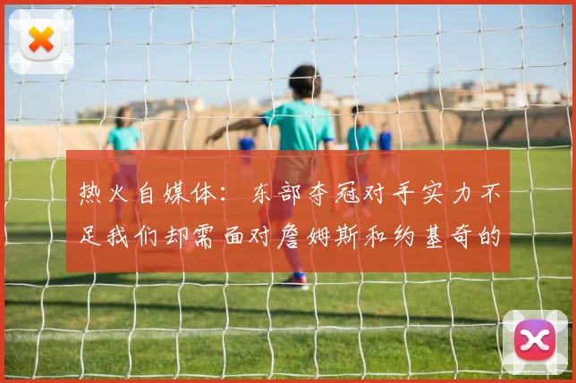 热火自媒体：东部夺冠对手实力不足我们却需面对詹姆斯和约基奇的挑战
