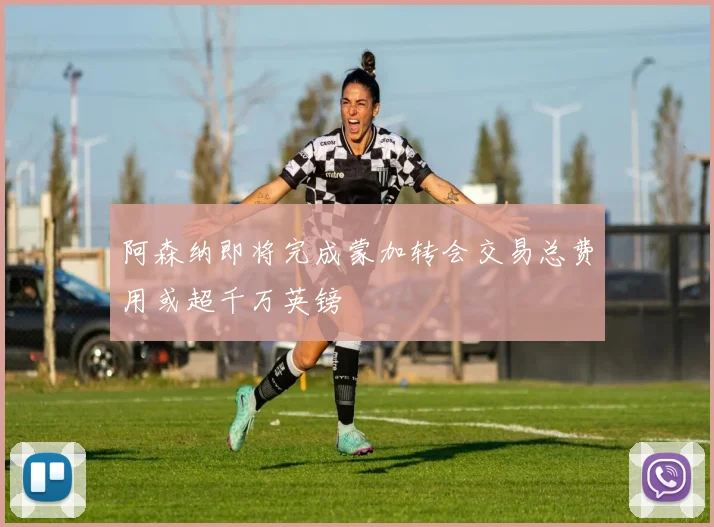 阿森纳即将完成蒙加转会交易总费用或超千万英镑