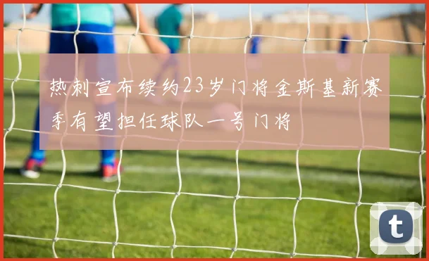 热刺宣布续约23岁门将金斯基新赛季有望担任球队一号门将