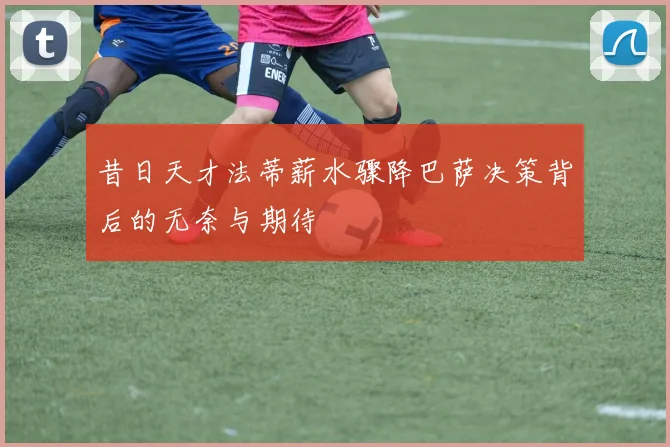 昔日天才法蒂薪水骤降巴萨决策背后的无奈与期待