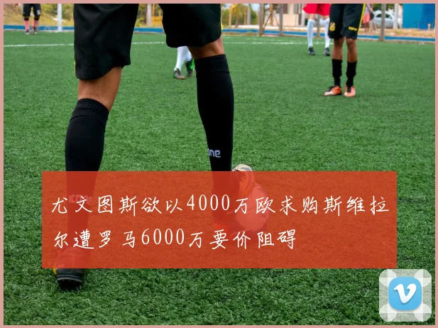 尤文图斯欲以4000万欧求购斯维拉尔遭罗马6000万要价阻碍