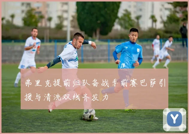 弗里克提前归队备战季前赛巴萨引援与清洗双线齐发力