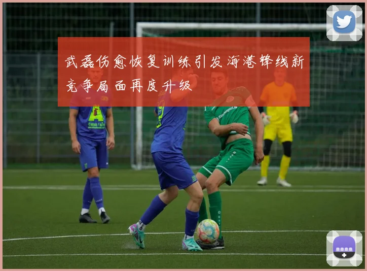 武磊伤愈恢复训练引发海港锋线新竞争局面再度升级