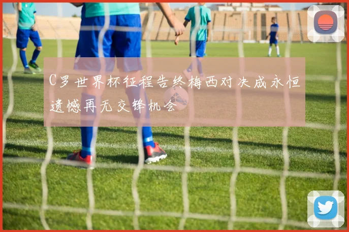 C罗世界杯征程告终梅西对决成永恒遗憾再无交锋机会