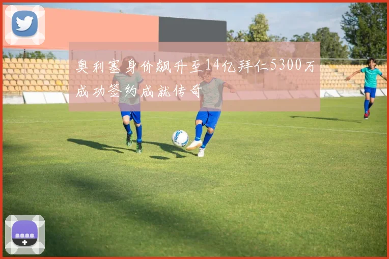 奥利塞身价飙升至14亿拜仁5300万成功签约成就传奇