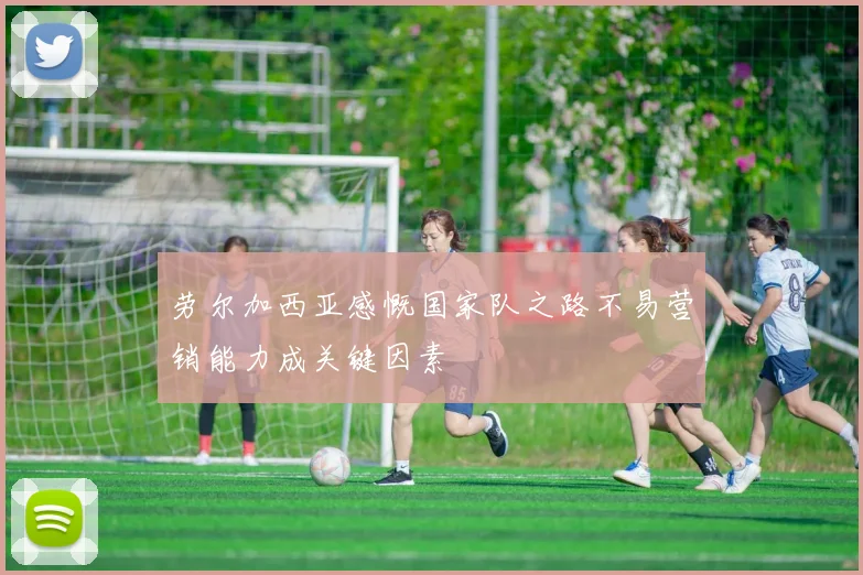 劳尔加西亚感慨国家队之路不易营销能力成关键因素