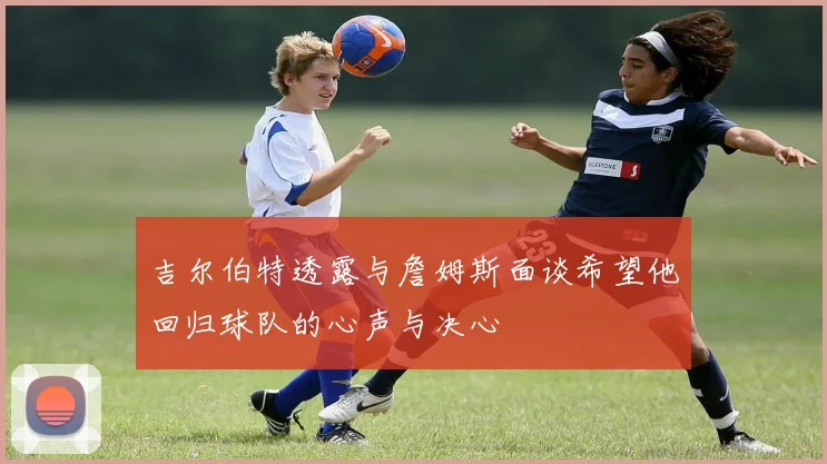 吉尔伯特透露与詹姆斯面谈希望他回归球队的心声与决心
