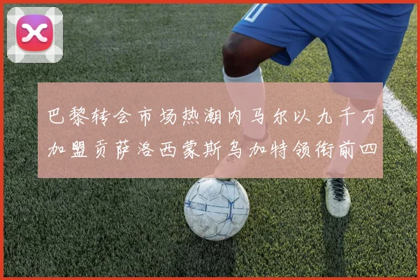 巴黎转会市场热潮内马尔以九千万加盟贡萨洛西蒙斯乌加特领衔前四
