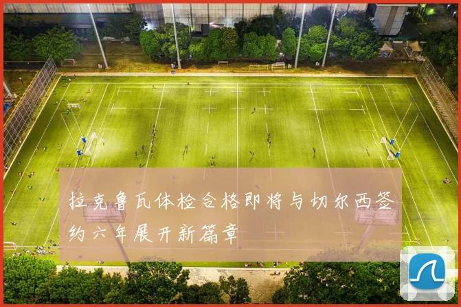 拉克鲁瓦体检合格即将与切尔西签约六年展开新篇章