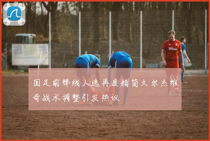 国足前锋线人选再度精简久尔杰维奇战术调整引发热议