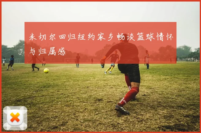 米切尔回归纽约家乡畅谈篮球情怀与归属感