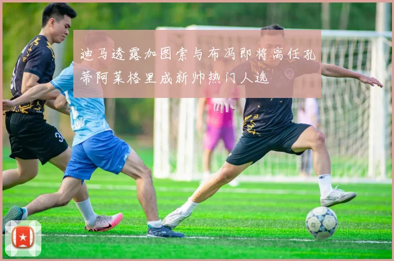 迪马透露加图索与布冯即将离任孔蒂阿莱格里成新帅热门人选