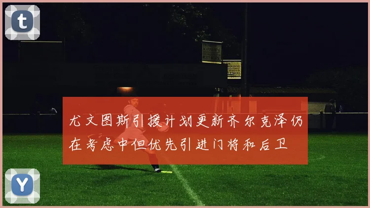 尤文图斯引援计划更新齐尔克泽仍在考虑中但优先引进门将和后卫