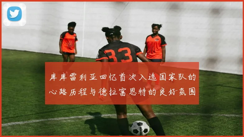 库库雷利亚回忆首次入选国家队的心路历程与德拉富恩特的良好氛围