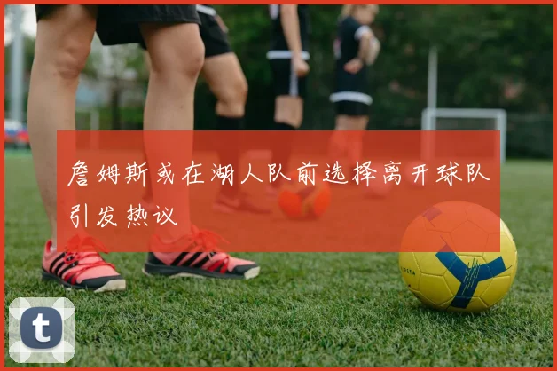 詹姆斯或在湖人队前选择离开球队引发热议