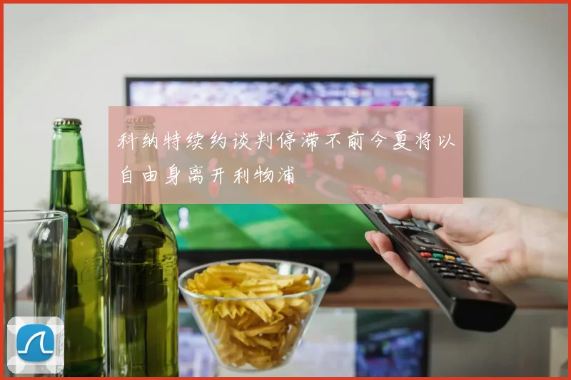科纳特续约谈判停滞不前今夏将以自由身离开利物浦