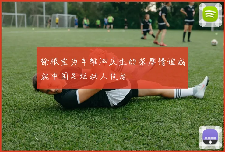 徐根宝为年维泗庆生的深厚情谊成就中国足坛动人佳话