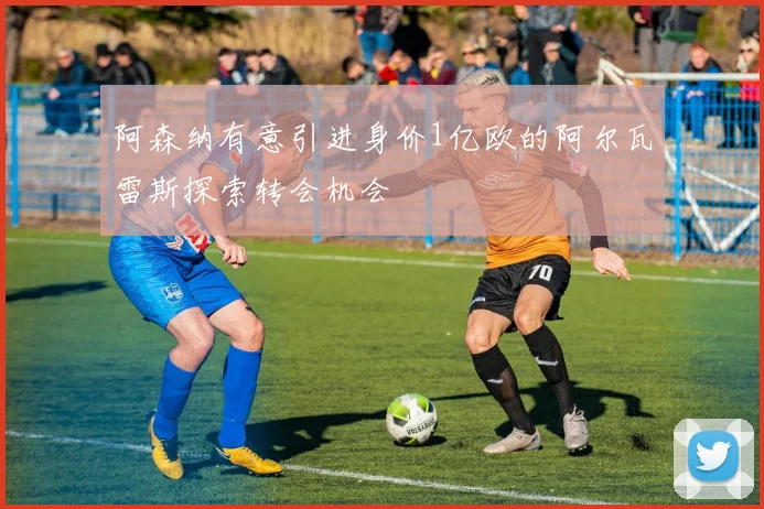 阿森纳有意引进身价1亿欧的阿尔瓦雷斯探索转会机会