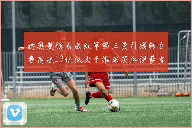 迪奥曼德或成红军第三贵引援转会费高达13亿仅次于维尔茨和伊萨克