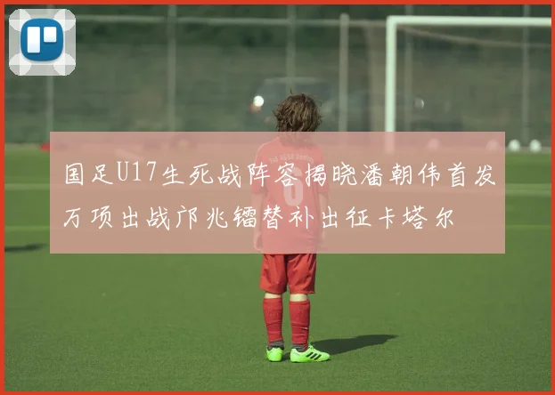 国足U17生死战阵容揭晓潘朝伟首发万项出战邝兆镭替补出征卡塔尔
