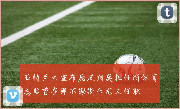 亚特兰大宣布庞皮利奥担任新体育总监曾在那不勒斯和尤文任职