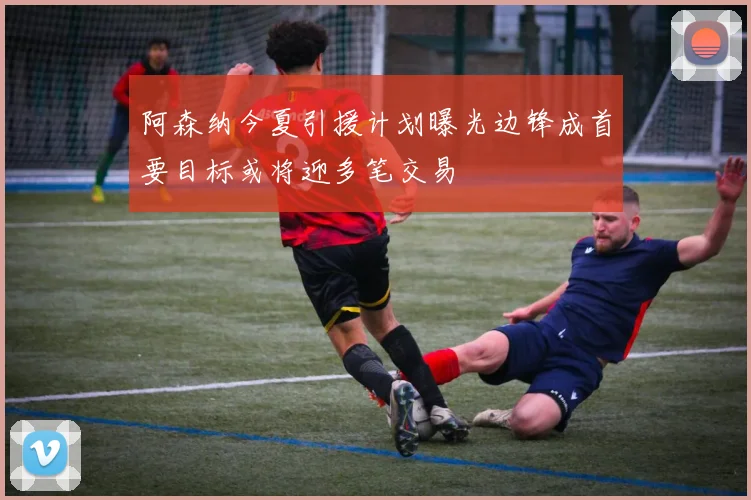 阿森纳今夏引援计划曝光边锋成首要目标或将迎多笔交易