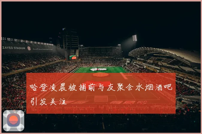 哈登凌晨被捕前与友聚会水烟酒吧引发关注