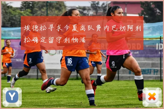 埃德松寻求今夏离队费内巴切阿利松确定留守利物浦