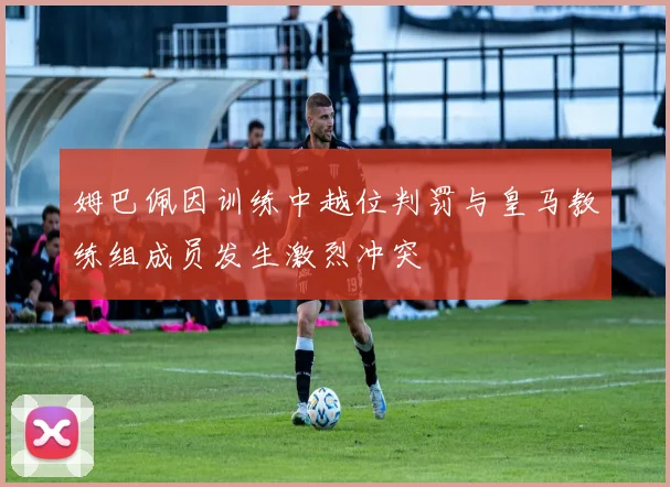 姆巴佩因训练中越位判罚与皇马教练组成员发生激烈冲突